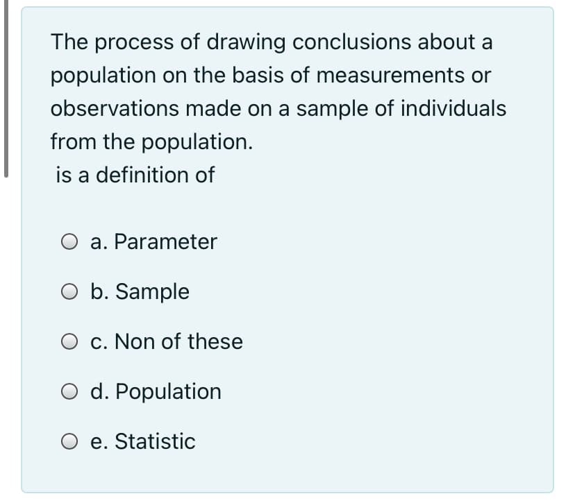 The process of drawing conclusions about a
population on the basis of measurements or
observations made on a sample of individuals
from the population.
is a definition of
a. Parameter
O b. Sample
c. Non of these
O d. Population
e. Statistic
