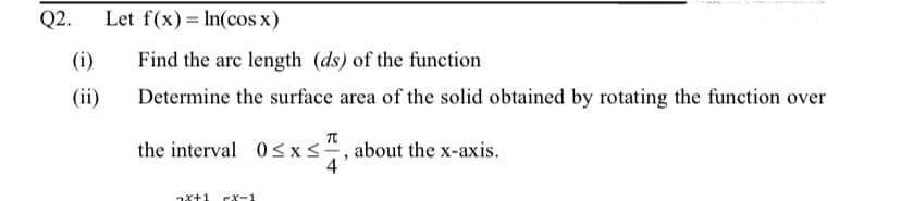 Q2.
Let f(x)= In(cos x)
(i)
Find the arc length (ds) of the function
(ii)
Determine the surface area of the solid obtained by rotating the function over
the interval 0<x, about the x-axis.
4
EX-1
