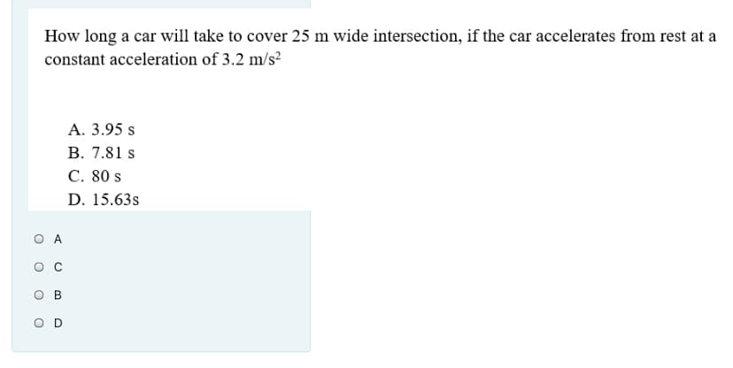 How long a car will take to cover 25 m wide intersection, if the car accelerates from rest at a
constant acceleration of 3.2 m/s²
A. 3.95 s
B. 7.81 s
C. 80 s
D. 15.63s
O A
O C
O D
