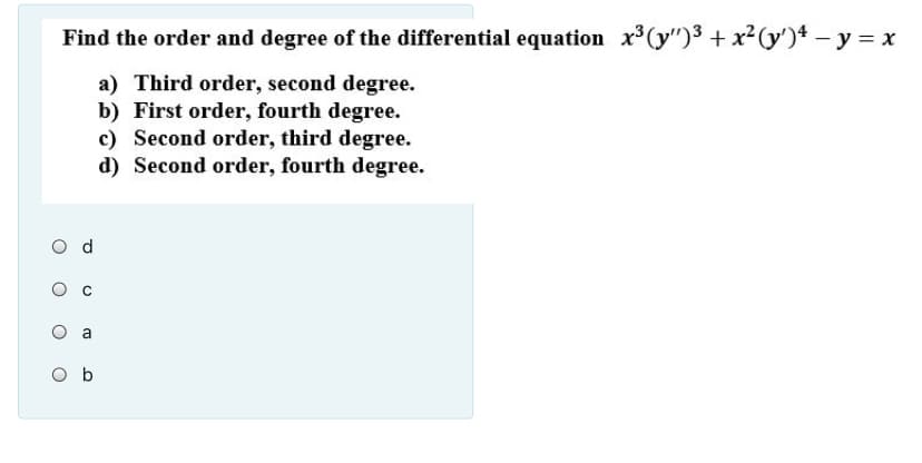 Find the order and degree of the differential equation x (y")3 + x2(y')4 – y = x
a) Third order, second degree.
b) First order, fourth degree.
c) Second order, third degree.
d) Second order, fourth degree.
O d
a
O b
