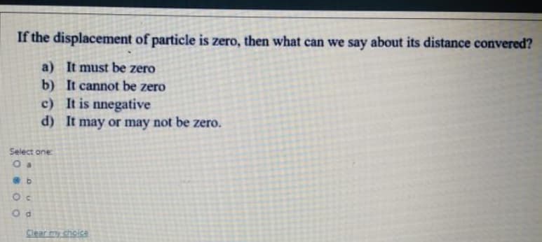 If the displacement of particle is zero, then what can we say about its distance convered?
a) It must be zero
b) It cannot be zero
c) It is nnegative
d) It may or may not be zero.
Select one:
O a
Clear my choise
