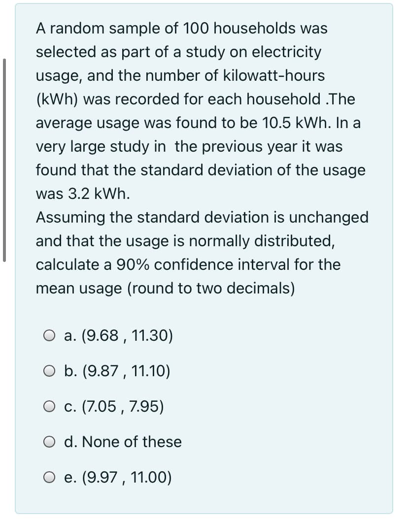 A random sample of 100 households was
selected as part of a study on electricity
usage, and the number of kilowatt-hours
(kWh) was recorded for each household .The
average usage was found to be 10.5 kWh. In a
very large study in the previous year it was
found that the standard deviation of the usage
was 3.2 kWh.
Assuming the standard deviation is unchanged
and that the usage is normally distributed,
calculate a 90% confidence interval for the
mean usage (round to two decimals)
a. (9.68 , 11.30)
O b. (9.87 , 11.10)
O c. (7.05 , 7.95)
O d. None of these
e. (9.97 , 11.00)

