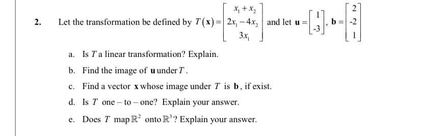 X, +x,
2
Let the transformation be defined by T(x)=| 2x, – 4x, and let u =|
2.
b
-2
3x,
a. Is Ta linear transformation? Explain.
b. Find the image of u under T .
c. Find a vector x whose image under T is b, if exist.
d. Is T one – to – one? Explain your answer.
e. Does T map R onto R'? Explain your answer.
