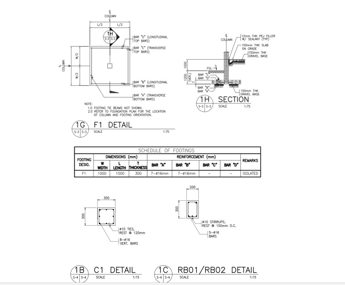 COLUMN
L/2
L/2
1H
S-3S-3
|BAR D* (LONGITUDINAL
TOP BARS)
12mm THK PEJ FILLER
1w/ SEALANT (TYP)
COLUMN
JBAR C (TRANSVERSE
TOP BARS)
100mm THK SLAB
ON GRADE
150mm THK
GRAVEL BASE
FGL
BAR C
BAR "D
BAR B" (LONGITUDINAL
Твоттом ВARS)
BAR "B".
BAR "A"
150mm THK
1GRAVEL BASE
JBAR "A" (TRANSVERSE
1BOTTOM BARS)
1H SECTION
NOTE:
1.0 FOOTING TIE BEAMS NOT SHOWN.
2.0 REFER TO FOUNDATION PLAN FOR THE LOCATION
OF COLUMN AND FOOTING ORIENTATION.
S-3 S-3
SCALE
1:75
1G F1 DETAIL
5-3 S-3
SCALE
1:75
SCHEDULE OF FOOTINGS
DIMENSIONS (mm)
REINFORCEMENT (mm)
FOOTING
DESIG.
REMARKS
L
LENGTH THICKNESS
BAR "A
BAR "B"
BAR "C"
BAR D"
WIDTH
F1
1000
1000
300
7-416mm
7-016mm
ISOLATED
200
300
010 STIRRUPS,
REST @ 150mm 0.C.
|010 TIES,
REST O 120mm
5-016
1BARS
18-016
VERT. BARS
1B
C1 DETAIL
1C
RB01/RB02 DETAIL
S-4 SCALE
S-4 S-4
1:15
SCALE
1:15
z/M z/M
