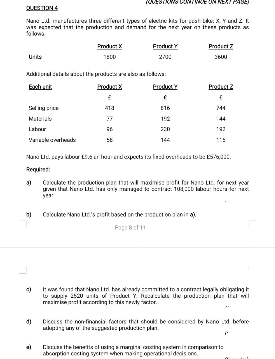 (QUESTIONS CONTINUE ON NEXT PAGE)
QUESTION 4
Nano Ltd. manufactures three different types of electric kits for push bike: X, Y and Z. It
was expected that the production and demand for the next year on these products as
follows:
Product X
Product Y
Product Z
Units
1800
2700
3600
Additional details about the products are also as follows:
Each unit
Product X
Product Y
Product Z
£
£
£
Selling price
418
816
744
Materials
77
192
144
Labour
96
230
192
Variable overheads
58
144
115
Nano Ltd. pays labour £9.6 an hour and expects its fixed overheads to be £576,000.
Required:
a)
Calculate the production plan that will maximise profit for Nano Ltd. for next year
given that Nano Ltd. has only managed to contract 108,000 labour hours for next
year.
b)
Calculate Nano Ltd.'s profit based on the production plan in a).
Page 8 of 11
c)
It was found that Nano Ltd. has already committed to a contract legally obligating it
to supply 2520 units of Product Y. Recalculate the production plan that will
maximise profit according to this newly factor.
d)
Discuss the non-financial factors that should be considered by Nano Ltd. before
adopting any of the suggested production plan.
Discuss the benefits of using a marginal costing system in comparison to
absorption costing system when making operational decisions.