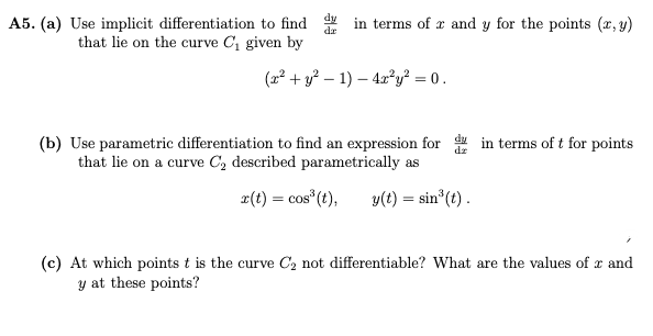 in terms of x and y for the points (x, y)
A5. (a) Use implicit differentiation to find
that lie on the curve C, given by
dr
(22 + y? – 1) – 4x²y? = 0.
(b) Use parametric differentiation to find an expression for in terms of t for points
that lie on a curve C, described parametrically as
2(t) = cos (t),
y(t) = sin (t) .
(c) At which points t is the curve C2 not differentiable? What are the values of r and
y at these points?
