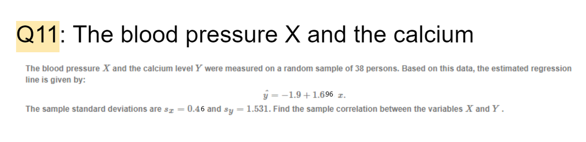 Q11: The blood pressure X and the calcium
The blood pressure X and the calcium level Y were measured on a random sample of 38 persons. Based on this data, the estimated regression
line is given by:
y = -1.9 +1.696 r.
The sample standard deviations are sz = 0.46 and sy = 1.531. Find the sample correlation between the variables X and Y.
