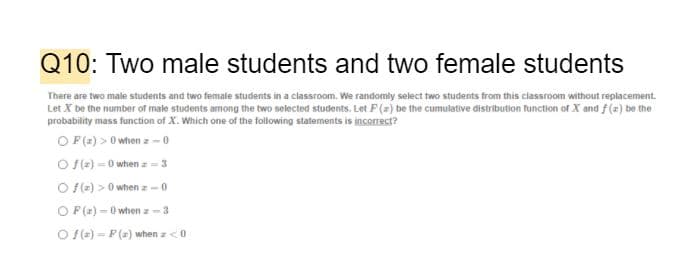 Q10: Two male students and two female students
There are two male students and two female students in a classroom. We randomly select two students from this classroom without replacement.
Let X be the number of male students among the two selected students. Let F () be the cumulative distribution function of X and f(z) be the
probability mass function of X. Which one of the following statements is incorrect?
O F(2) > 0 when z- 0
O S(e) -0 when z =3
O fle) > 0 when z -0
OF (2) – 0 when z-3
O S(=)- P() when a<0
