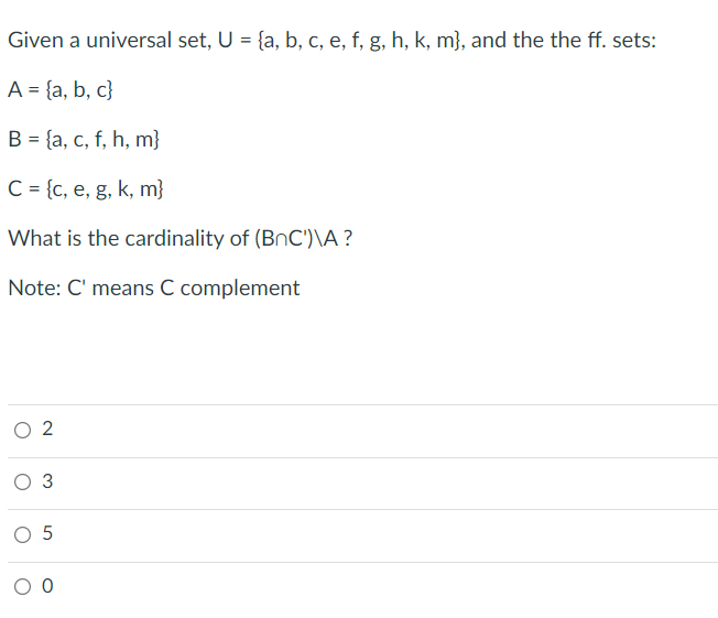 Given a universal set, U = {a, b, c, e, f, g, h, k, m}, and the the ff. sets:
A = {a, b, c}
B = {a, c, f, h, m}
%3D
C = {c, e, g, k, m}
What is the cardinality of (BnC')\A ?
Note: C' means C complement
2
O 3
O 5
