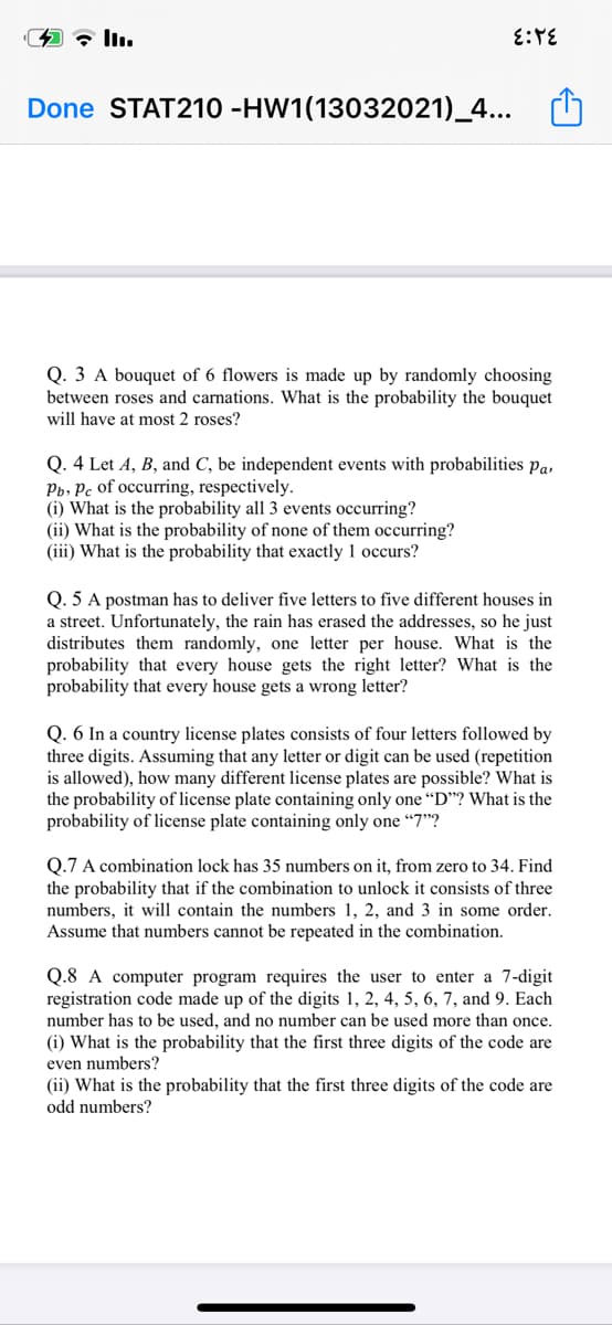 全 Iu
Done STAT210 -HW1(13032021)_4...
Q. 3 A bouquet of 6 flowers is made up by randomly choosing
between roses and carnations. What is the probability the bouquet
will have at most 2 roses?
Q. 4 Let A, B, and C, be independent events with probabilities Pa,
Pb, Pc of occurring, respectively.
(i) What is the probability all 3 events occurring?
(ii) What is the probability of none of them occurring?
(iii) What is the probability that exactly 1 occurs?
Q. 5 A postman has to deliver five letters to five different houses in
a street. Unfortunately, the rain has erased the addresses, so he just
distributes them randomly, one letter per house. What is the
probability that every house gets the right letter? What is the
probability that every house gets a wrong letter?
Q. 6 In a country license plates consists of four letters followed by
three digits. Assuming that any letter or digit can be used (repetition
is allowed), how many different license plates are possible? What is
the probability of license plate containing only one “D"? What is the
probability of license plate containing only one “7"?
Q.7 A combination lock has 35 numbers on it, from zero to 34. Find
the probability that if the combination to unlock it consists of three
numbers, it will contain the numbers 1, 2, and 3 in some order.
Assume that numbers cannot be repeated in the combination.
Q.8 A computer program requires the user to enter a 7-digit
registration code made up of the digits 1, 2, 4, 5, 6, 7, and 9. Each
number has to be used, and no number can be used more than once.
(i) What is the probability that the first three digits of the code are
even numbers?
(ii) What is the probability that the first three digits of the code are
odd numbers?
