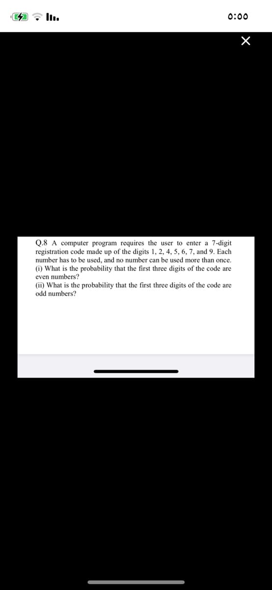 0:00
Q.8 A computer program requires the user to enter a 7-digit
registration code made up of the digits 1, 2, 4, 5, 6, 7, and 9. Each
number has to be used, and no number can be used more than once.
(i) What is the probability that the first three digits of the code are
even numbers?
(ii) What is the probability that the first three digits of the code are
odd numbers?
