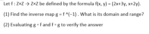 Let f: ZxZ → Z×Z be defined by the formula f(x, y) = (2x+3y, x+2y).
(1) Find the inverse map g = f ^(-1) . What is its domain and range?
(2) Evaluating g •f and fog to verify the answer
