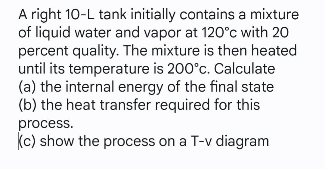 A right 10-L tank initially contains a mixture
of liquid water and vapor at 120°c with 20
percent quality. The mixture is then heated
until its temperature is 200°c. Calculate
(a) the internal energy of the final state
(b) the heat transfer required for this
process.
(c) show the process on a T-v diagram
