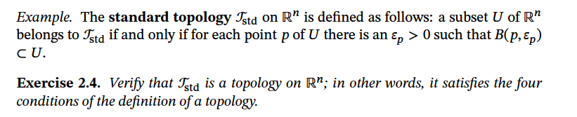 Example. The standard topology Tstd on R" is defined as follows: a subset U of R"
belongs to Ttd if and only if for each point p of U there is an ɛ, > 0 such that B(p, ɛ,)
CU.
Exercise 2.4. Verify that Tstd is a topology on R"; in other words, it satisfies the four
conditions of the definition of a topology.
