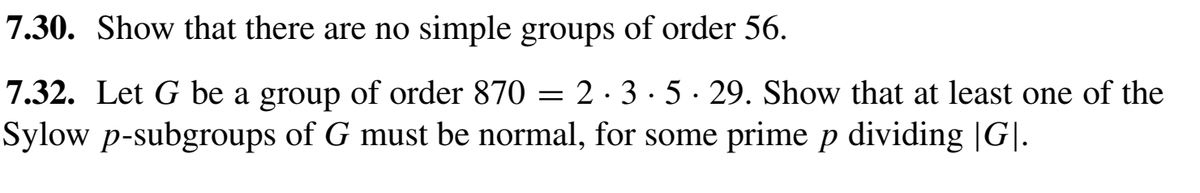 7.30. Show that there are no simple groups of order 56.
2·3·5· 29. Show that at least one of the
7.32. Let G be a group of order 870
Sylow p-subgroups of G must be normal, for some prime p dividing |G|.
