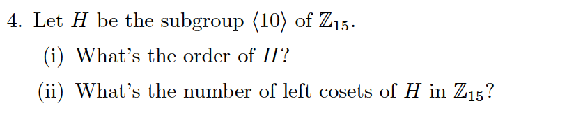 Let H be the subgroup (10) of Z15.
(i) What's the order of H?
(ii) What's the number of left cosets of H in Z15?
