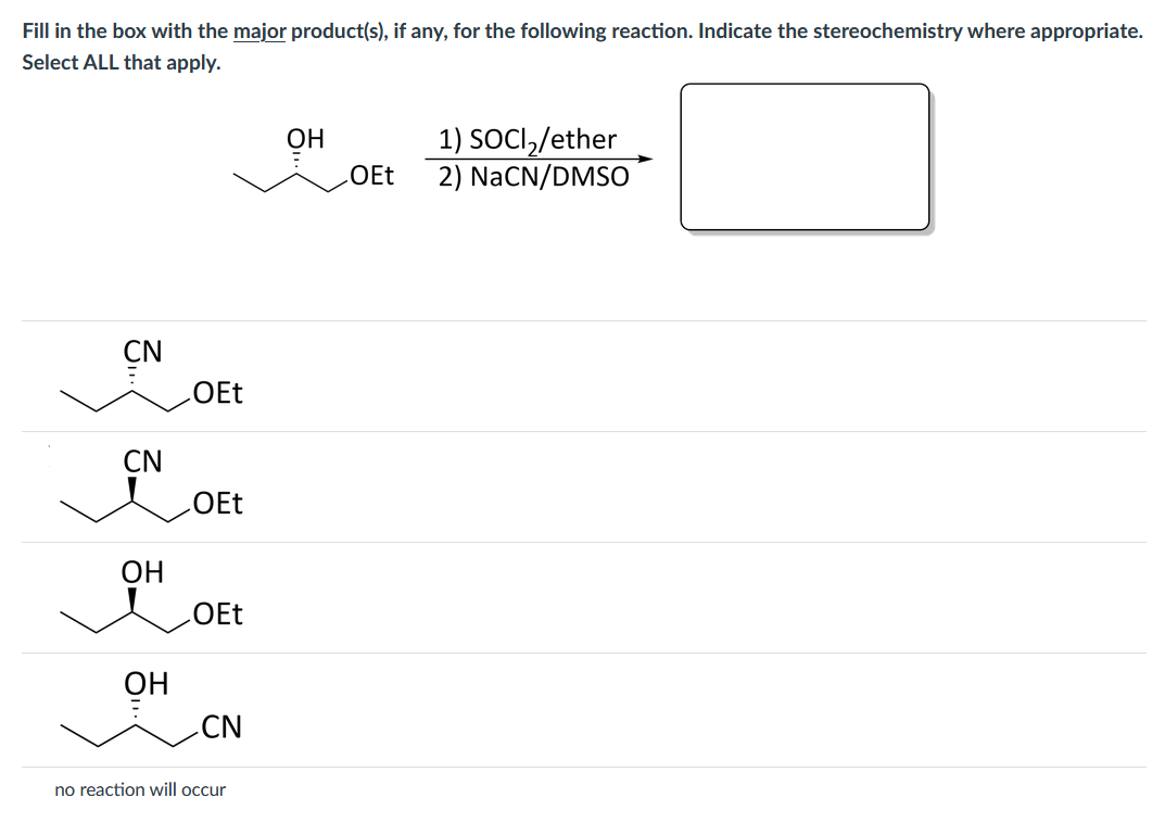 Fill in the box with the major product(s), if any, for the following reaction. Indicate the stereochemistry where appropriate.
Select ALL that apply.
ОН
1) SOCI,/ether
130
2) NaCN/DMSO
CN
OEt
CN
ОН
LOEt
ОН
CN
no reaction will occur
