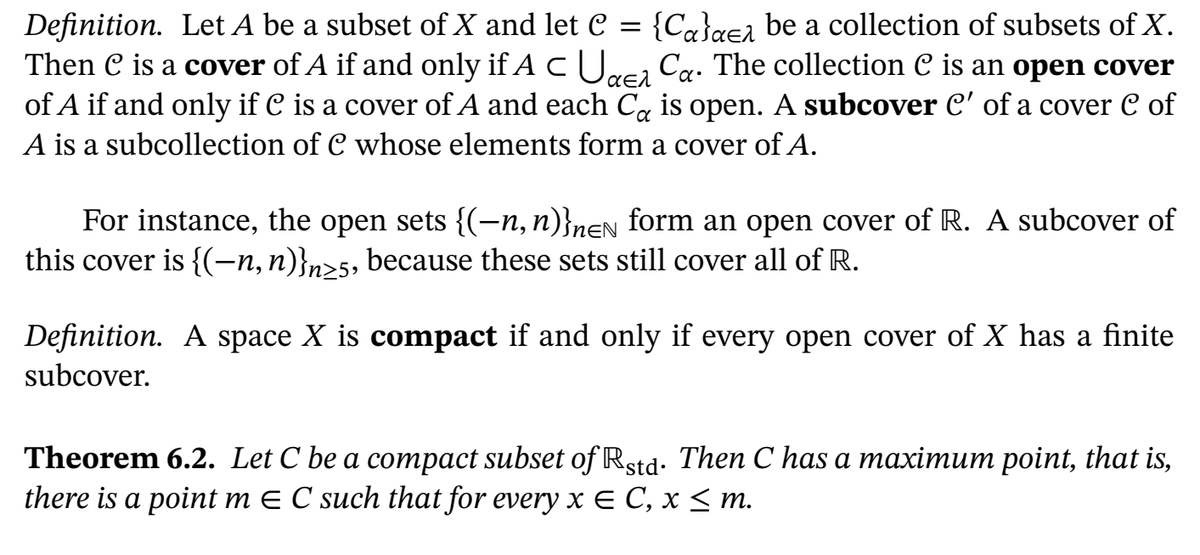 {Ca}a€a be a collection of subsets of X.
Cg. The collection C is an open cover
Definition. Let A be a subset of X and let C =
Then C is a cover of A if and only if A U.
of A if and only if C is a cover of A and each C, is open. A subcover c' of a cover C of
A is a subcollection of C whose elements form a cover ofA.
For instance, the open sets {(-n, n)}neN form an open cover of R. A subcover of
this cover is {(-n,n)}n>5, because these sets still cover all of R.
Definition. A space X is compact if and only if every open cover of X has a finite
subcover.
Theorem 6.2. Let C be a compact subset of Rstd. Then C has a maximum point, that is,
there is a point m E C such that for every x E C, x < m.
