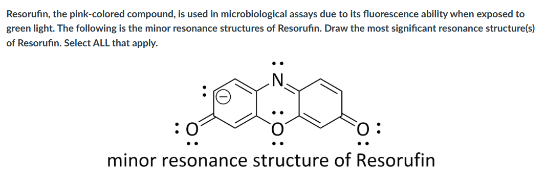 Resorufin, the pink-colored compound, is used in microbiological assays due to its fluorescence ability when exposed to
green light. The following is the minor resonance structures of Resorufin. Draw the most significant resonance structure(s)
of Resorufin. Select ALL that apply.
:0
minor resonance structure of Resorufin
•.
