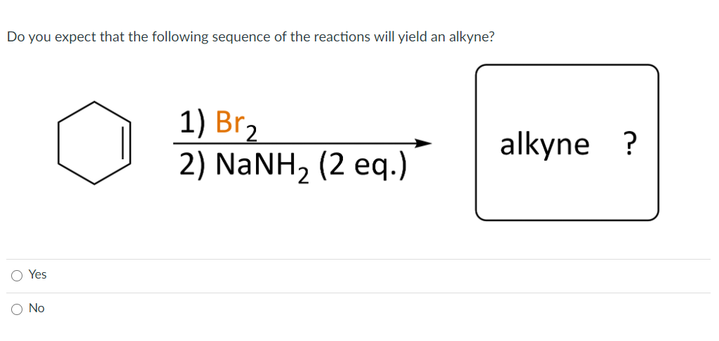 Do you expect that the following sequence of the reactions will yield an alkyne?
1) Br2
2) NaNH2 (2 eq.)
alkyne ?
Yes
No
