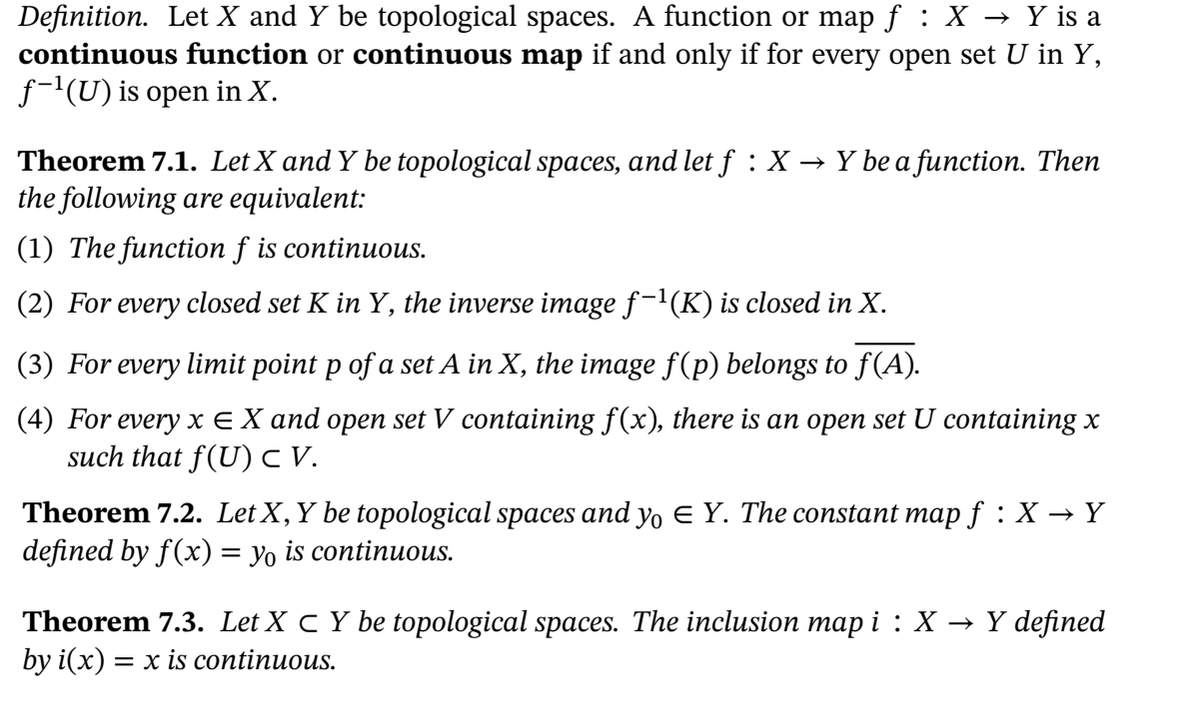 Definition. Let X and Y be topological spaces. A function or map f : X → Y is a
continuous function or continuous map if and only if for every open set U in Y,
f-'(U) is open in X.
Theorem 7.1. Let X and Y be topological spaces, and let f:X
the following are equivalent:
→ Y be a function. Then
(1) The function f is continuous.
(2) For every closed set K in Y, the inverse image f-l(K) is closed in X.
(3) For every limit point p of a set A in X, the image f(p) belongs to f(A).
(4) For every x EX and open set V containing f(x), there is an open set U containing x
such that f(U) V.
Theorem 7.2. Let X,Y be topological spaces and yo E Y. The constant map f :X → Y
defined by f(x) = yo is continuous.
Theorem 7.3. Let X C Y be topological spaces. The inclusion map i : X →
by i(x) = x is continuous.
Y defined
