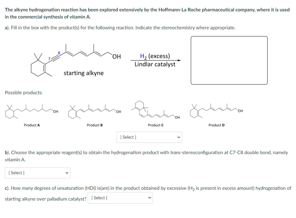The alkyne hydrogenation reaction has been explored extensively by the Hoffmann-La Roche pharmaceutical company, where it is used
in the commercial synthesis of vitamin A.
a). Fill in the box with the product(s) for the following reaction. Indicate the stereochemistry where appropriate.
На (ехcess)
Lindlar catalyst
starting alkyne
Possible products:
HO.
HO,
HO
Product A
Product B
Product C
Product D
[ Select ]
b). Choose the appropriate reagent(s) to obtain the hydrogenation product with trans-stereoconfiguration at C7-C8 double bond, namely
vitamin A.
[ Select ]
c). How many degrees of unsaturation (HDI) is(are) in the product obtained by excessive (H2 is present in excess amount) hydrogenation of
starting alkyne over palladium catalyst? [ Select ]
