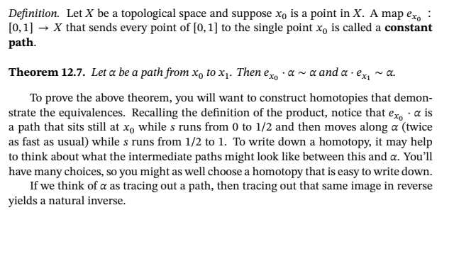 Definition. Let X be a topological space and suppose x, is a point in X. A map exo :
[0, 1] → X that sends every point of [0, 1] to the single point x, is called a constant
path.
Theorem 12.7. Let a be a path from x, to x1. Then ex · a ~ a and a · ex, ~ a.
To prove the above theorem, you will want to construct homotopies that demon-
strate the equivalences. Recalling the definition of the product, notice that ex, · a is
a path that sits still at xo while s runs from 0 to 1/2 and then moves along a (twice
as fast as usual) while s runs from 1/2 to 1. To write down a homotopy, it may help
to think about what the intermediate paths might look like between this and a. You'll
have many choices, so you might as well choose a homotopy that is easy to write down.
If we think of a as tracing out a path, then tracing out that same image in reverse
yields a natural inverse.
