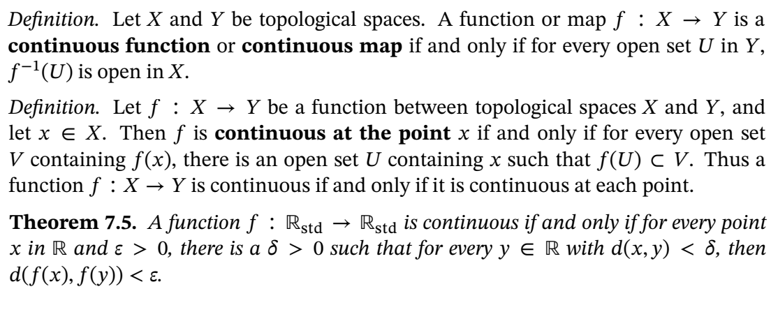 Definition. Let X and Y be topological spaces. A function or map f : X → Y is a
continuous function or continuous map if and only if for every open set U in Y,
f-'(U) is open in X.
Definition. Let f : X → Y be a function between topological spaces X and Y, and
let x e X. Then f is continuous at the point x if and only if for every open set
V containing f(x), there is an open set U containing x such that f(U) c V. Thus a
function f : X → Y is continuous if and only if it is continuous at each point.
Theorem 7.5. A function f : Rstd
x in R and ɛ > 0, there is a 8 > 0 such that for every y E R with d(x, y) < 8, then
d(f(x), f(y)) < ɛ.
→ Rstd is continuous if and only if for every point
