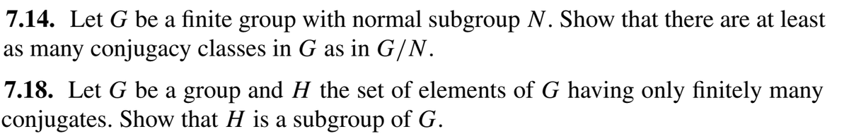 7.14. Let G be a finite group with normal subgroup N. Show that there are at least
as many conjugacy classes in G as in G/N.
7.18. Let G be a group and H the set of elements of G having only finitely many
conjugates. Show that H is a subgroup of G.
