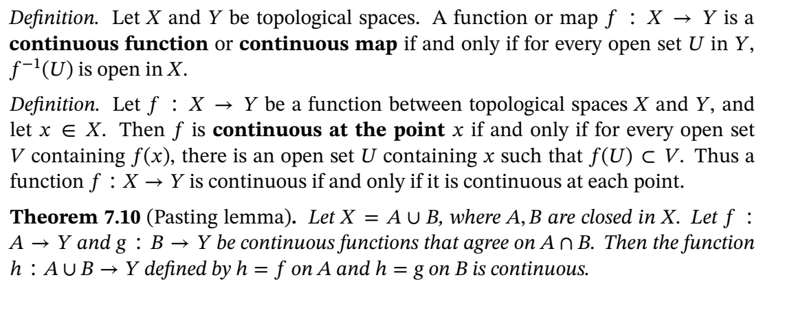 Definition. Let X and Y be topological spaces. A function or map f : X → Y is a
continuous function or continuous map if and only if for every open set U in Y,
f-'(U) is open in X.
Definition. Let f : X → Y be a function between topological spaces X and Y, and
let x e X. Then f is continuous at the point x if and only if for every open set
V containing f(x), there is an open set U containing x such that f(U) c V. Thus a
function f : X → Y is continuous if and only if it is continuous at each point.
AU B, where A, B are closed in X. Let ƒ :
Theorem 7.10 (Pasting lemma). Let X =
A → Y and g : B → Y be continuous functions that agree on An B. Then the function
h: AUB → Y defined by h = f on A and h = g on B is continuous.
