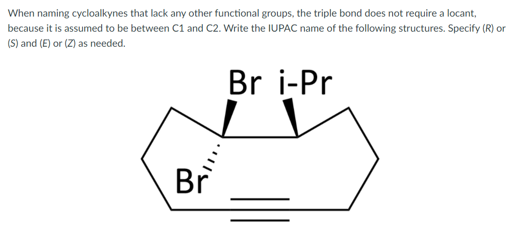 When naming cycloalkynes that lack any other functional groups, the triple bond does not require a locant,
because it is assumed to be between C1 and C2. Write the IUPAC name of the following structures. Specify (R) or
(S) and (E) or (Z) as needed.
Br i-Pr
Br
