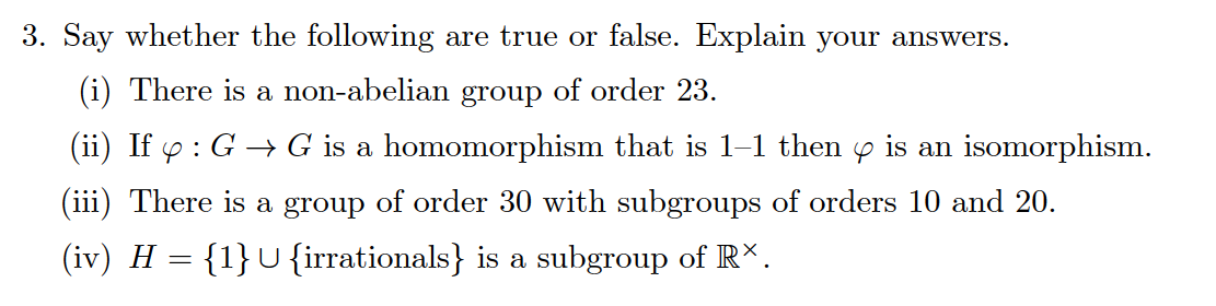 Say whether the following are true or false. Explain your answers.
(i) There is a non-abelian group of order 23.
(ii) If y : G → G is a homomorphism that is 1–1 then y is an isomorphism.
(iii) There is a group of order 30 with subgroups of orders 10 and 20.
(iv) H = {1}U{irrationals} is a subgroup of R*.
