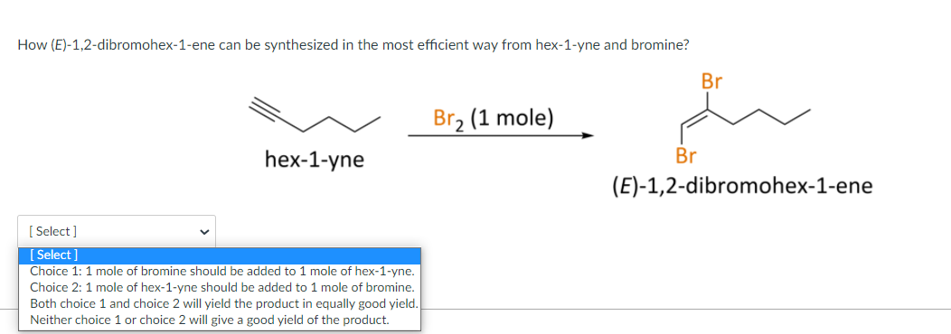 How (E)-1,2-dibromohex-1-ene can be synthesized in the most efficient way from hex-1-yne and bromine?
Br
Br, (1 mole)
hex-1-yne
Br
(E)-1,2-dibromohex-1-ene
[ Select ]
[ Select]
Choice 1: 1 mole of bromine should be added to 1 mole of hex-1-yne.
Choice 2: 1 mole of hex-1-yne should be added to 1 mole of bromine.
Both choice 1 and choice 2 will yield the product in equally good yield.
Neither choice 1 or choice 2 will give a good yield of the product.
