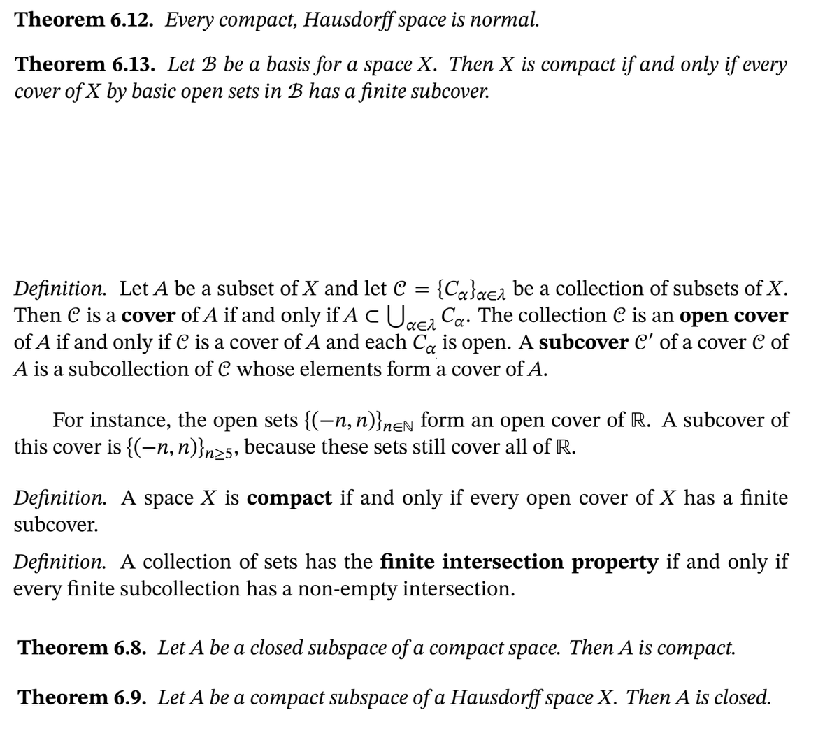 Theorem 6.12. Every compact, Hausdorff space is normal.
Theorem 6.13. Let B be a basis for a space X. Then X is compact if and only if every
cover of X by basic open sets in B has a finite subcover.
Definition. Let A be a subset of X and let C = {C«}gea be a collection of subsets of X.
Then C is a cover of A if and only if A cUrca Ca. The collection C is an open cover
of A if and only if C is a cover of A and each C, is open. A subcover C' of a cover C of
A is a subcollection of C whose elements form a cover of A.
For instance, the open sets {(-n, n)}nen form an open cover of R. A subcover of
this cover is {(-n, n)}n>s, because these sets still cover all of R.
Definition. A space X is compact if and only if every open cover of X has a finite
subcover.
Definition. A collection of sets has the finite intersection property if and only if
every finite subcollection has a non-empty intersection.
Theorem 6.8. Let A be a closed subspace of a compact space. Then A is compact.
Theorem 6.9. Let A be a compact subspace of a Hausdorff space X. Then A is closed.
