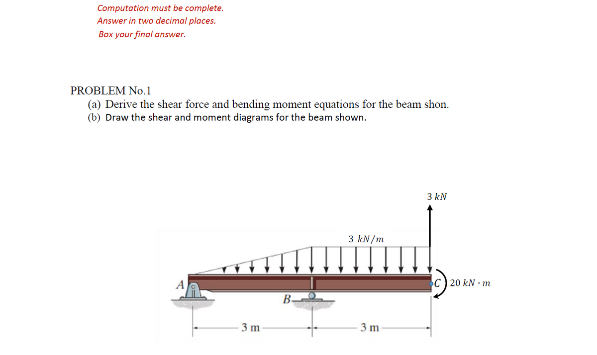Computation must be complete.
Answer in two decimal places.
Box your final answer.
PROBLEM No. 1
(a) Derive the shear force and bending moment equations for the beam shon.
(b) Draw the shear and moment diagrams for the beam shown.
3 kN
3 kN/m
3 m
3 m
B
C 20 kN m
