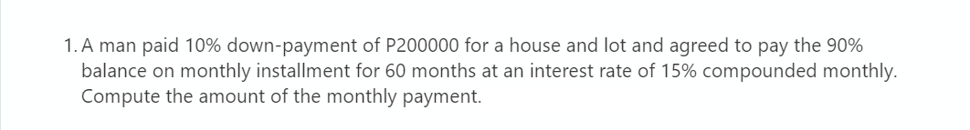 1. A man paid 10% down-payment of P200000 for a house and lot and agreed to pay the 90%
balance on monthly installment for 60 months at an interest rate of 15% compounded monthly.
Compute the amount of the monthly payment.