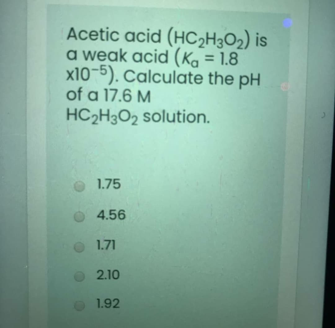 Acetic acid (HC2H3O2) is
a weak acid (Ka = 1.8
x10-5). Calculate the pH
of a 17.6 M
%3D
HC2H3O2 solution.
1.75
4.56
1.71
2.10
1.92
