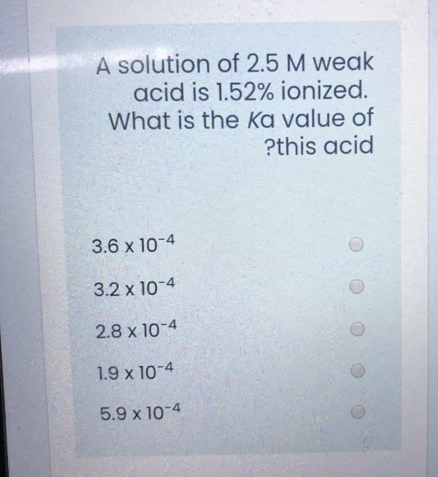 A solution of 2.5 M weak
acid is 1.52% ionized.
What is the Ka value of
?this acid
3.6 x 10-4
3.2 x 10-4
2.8 x 10-4
1.9 x 10-4
5.9 x 10-4
