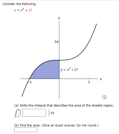 Consider the following.
y = x3 + 27
y
54-
y = x + 27
-3
(a) Write the integral that describes the area of the shaded region.
dx
(b) Find the area. (Give an exact answer. Do not round.)
