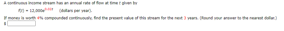 A continuous income stream has an annual rate of flow at time t given by
0.02t
f(t) = 12,000e0.0:
(dollars per year).
If money is worth 4% compounded continuously, find the present value of this stream for the next 3 years. (Round your answer to the nearest dollar.)
