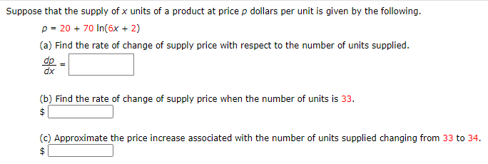 Suppose that the supply of x units of a product at price p dollars per unit is given by the following.
p = 20 + 70 In(6x + 2)
(a) Find the rate of change of supply price with respect to the number of units supplied.
dp
dx
(b) Find the rate of change of supply price when the number of units is 33.
$
(c) Approximate the price increase associated with the number of units supplied changing from 33 to 34.
$

