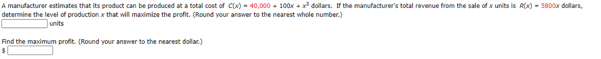 A manufacturer estimates that its product can be produced at a total cost of C(x) = 40,000 + 100x + x dollars. If the manufacturer's total revenue from the sale of x units is R(x) = 5800x dollars,
determine the level of production x that will maximize the profit. (Round your answer to the nearest whole number.)
units
Find the maximum profit. (Round your answer to the nearest dollar.)
$|

