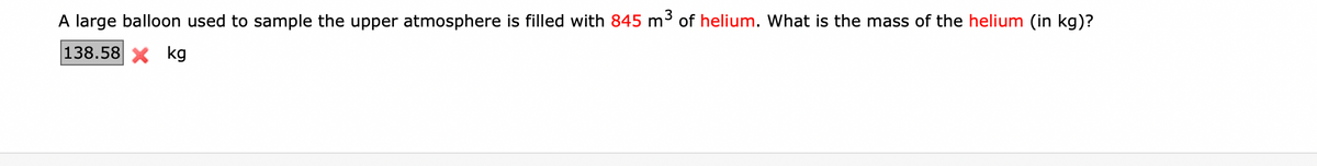 A large balloon used to sample the upper atmosphere is filled with 845 m3 of helium. What is the mass of the helium (in kg)?
138.58 X kg
