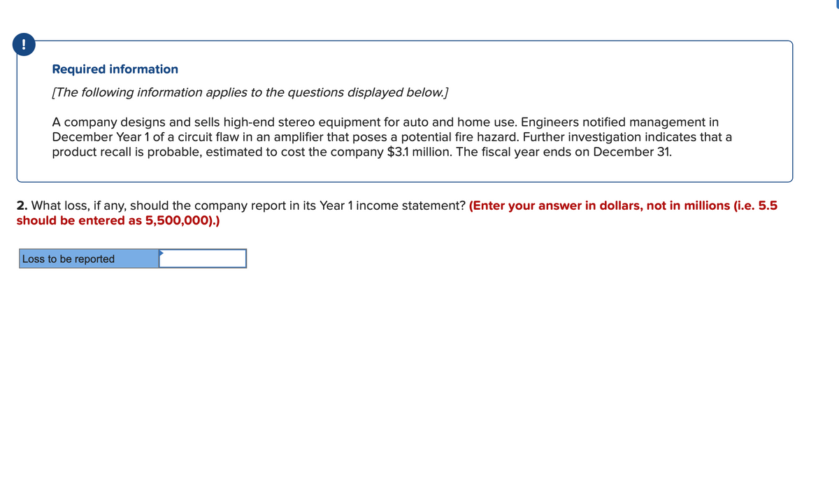 !
Required information
[The following information applies to the questions displayed below.]
A company designs and sells high-end stereo equipment for auto and home use. Engineers notified management in
December Year 1 of a circuit flaw in an amplifier that poses a potential fire hazard. Further investigation indicates that a
product recall is probable, estimated to cost the company $3.1 million. The fiscal year ends on December 31.
2. What loss, if any, should the company report in its Year 1 income statement? (Enter your answer in dollars, not in millions (i.e. 5.5
should be entered as 5,500,000).)
Loss to be reported
