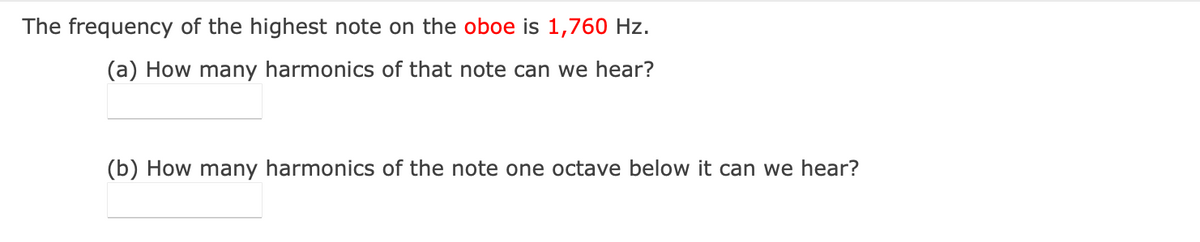 The frequency of the highest note on the oboe is 1,760 Hz.
(a) How many harmonics of that note can we hear?
(b) How many harmonics of the note one octave below it can we hear?
