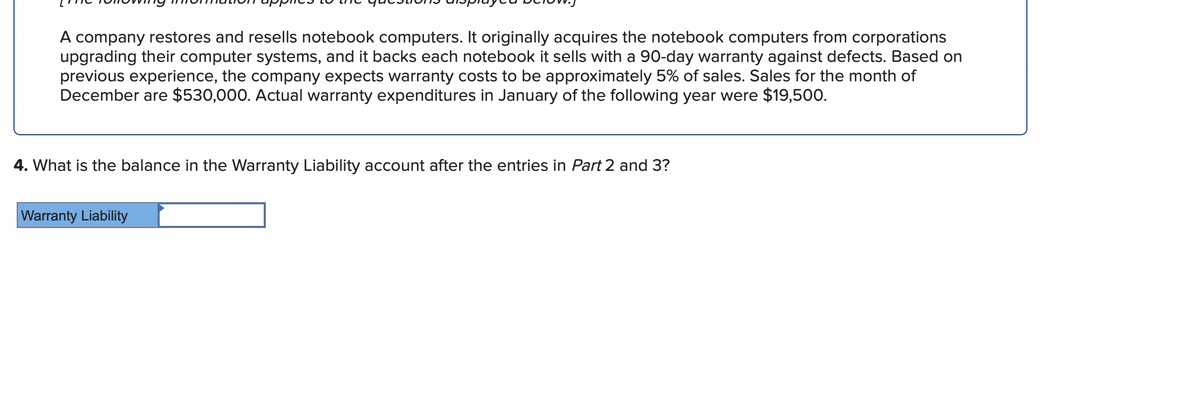 A company restores and resells notebook computers. It originally acquires the notebook computers from corporations
upgrading their computer systems, and it backs each notebook it sells with a 90-day warranty against defects. Based on
previous experience, the company expects warranty costs to be approximately 5% of sales. Sales for the month of
December are $530,000. Actual warranty expenditures in January of the following year were $19,500.
4. What is the balance in the Warranty Liability account after the entries in Part 2 and 3?
Warranty Liability
