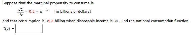 Suppose that the marginal propensity to consume is
dC
= 0.2 - e-2y (in billions of dollars)
dy
and that consumption is $5.4 billion when disposable income is $0. Find the national consumption function.
C(y) =
