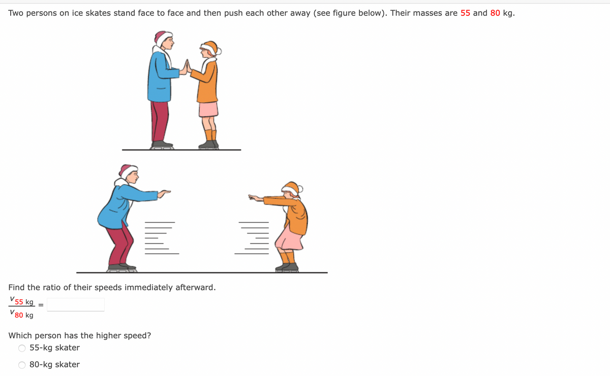 Two persons on ice skates stand face to face and then push each other away (see figure below). Their masses are 55 and 80 kg.
Find the ratio of their speeds immediately afterward.
V 55 kg =
V80 kg
Which person has the higher speed?
55-kg skater
80-kg skater
|M
