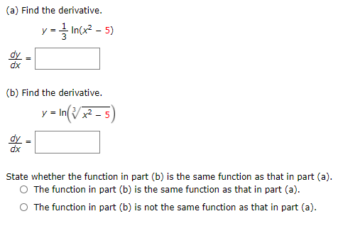 (a) Find the derivative.
y-글 Incx2-5)
dy
dx
(b) Find the derivative.
n(Vx² - 5)
y
dy
dx
State whether the function in part (b) is the same function as that in part (a).
O The function in part (b) is the same function as that in part (a).
O The function in part (b) is not the same function as that in part (a).

