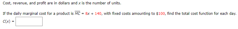 Cost, revenue, and profit are in dollars and x is the number of units.
If the daily marginal cost for a product is MC
= 8x + 140, with fixed costs amounting to $100, find the total cost function for each day.
C(x)
=
